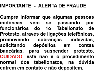 IMPORTANTE  -  ALERTA DE FRAUDE  Cumpre informar que algumas pessoas inidôneas, vem se passando por funcionários do 1o Tabelionato de Protesto, através de ligações telefônicas, promovendo cobranças indevidas, solicitando depósitos em contas bancárias, para suspender protesto. CUIDADO, este não é o procedimento normal dos tabelionatos, na dúvida entrem em contato e não depositem.  